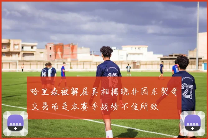 哈里森被解雇真相揭晓非因东契奇交易而是本赛季战绩不佳所致