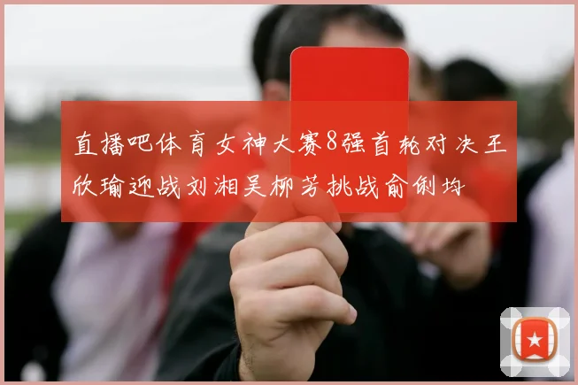 直播吧体育女神大赛8强首轮对决王欣瑜迎战刘湘吴柳芳挑战俞俐均