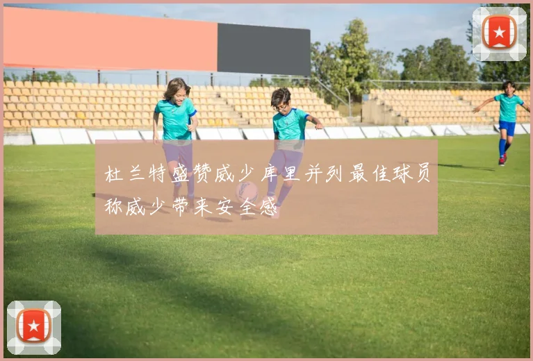 杜兰特盛赞威少库里并列最佳球员称威少带来安全感