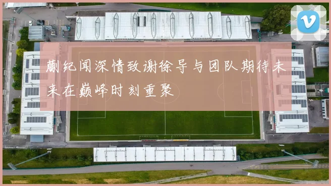 蒯纪闻深情致谢徐导与团队期待未来在巅峰时刻重聚