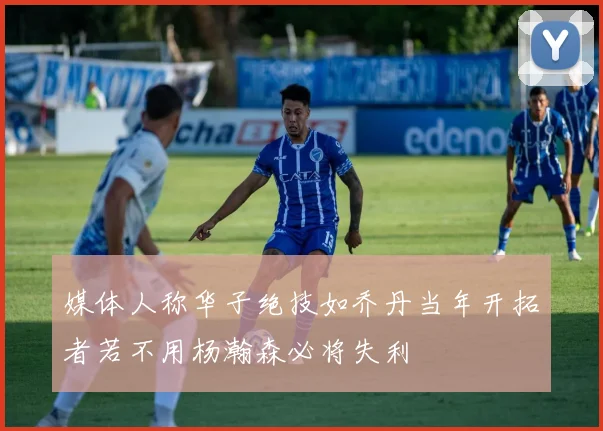 媒体人称华子绝技如乔丹当年开拓者若不用杨瀚森必将失利