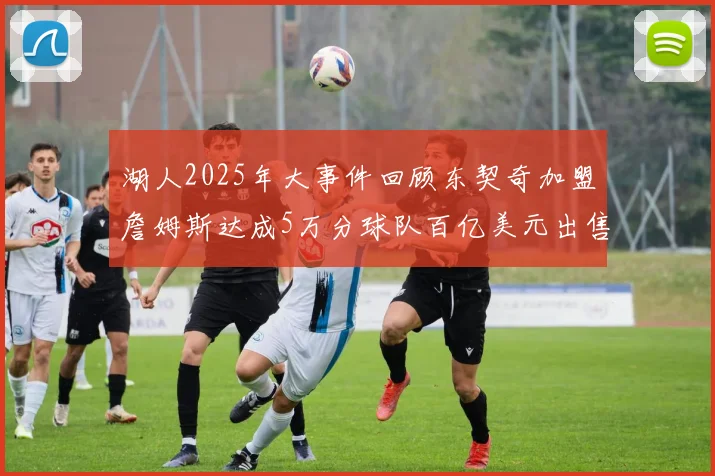 湖人2025年大事件回顾东契奇加盟詹姆斯达成5万分球队百亿美元出售