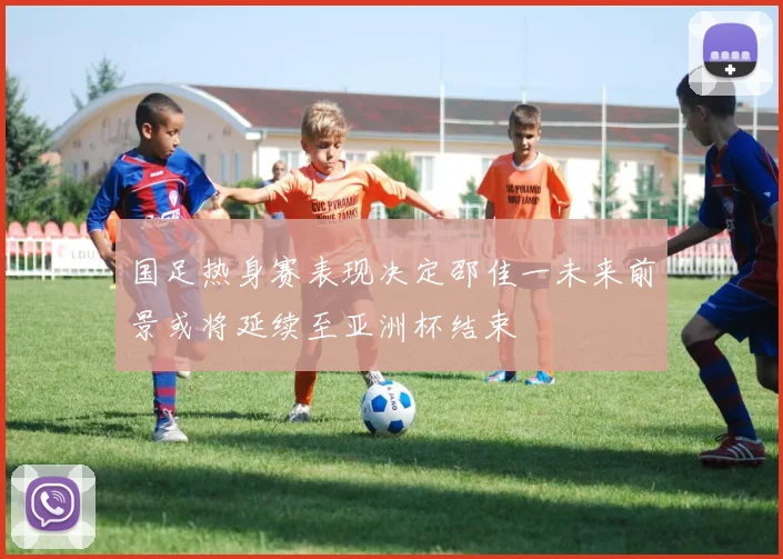 国足热身赛表现决定邵佳一未来前景或将延续至亚洲杯结束