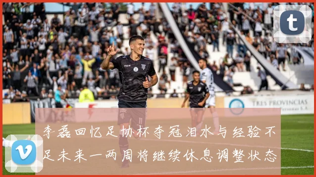 李磊回忆足协杯夺冠泪水与经验不足未来一两周将继续休息调整状态