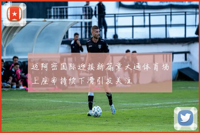 迈阿密国际迎接新篇章大通体育场上座率持续下滑引发关注