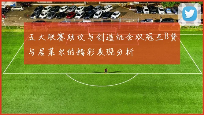 五大联赛助攻与创造机会双冠王B费与居莱尔的精彩表现分析