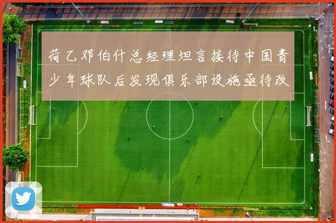 荷乙邓伯什总经理坦言接待中国青少年球队后发现俱乐部设施亟待改善