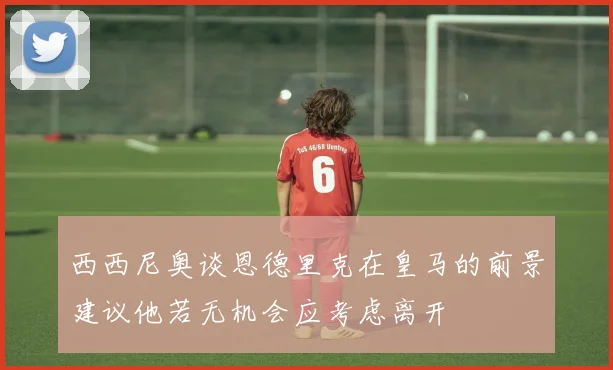 西西尼奥谈恩德里克在皇马的前景建议他若无机会应考虑离开