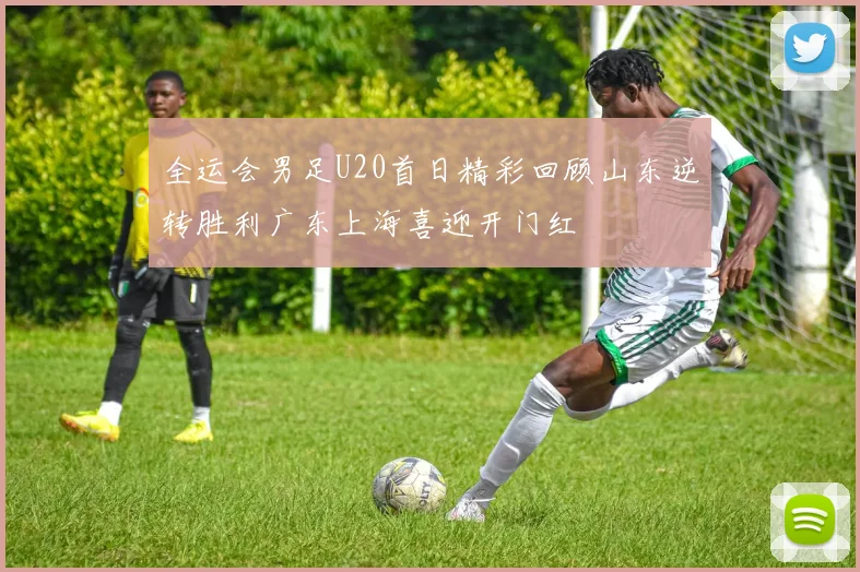 全运会男足U20首日精彩回顾山东逆转胜利广东上海喜迎开门红