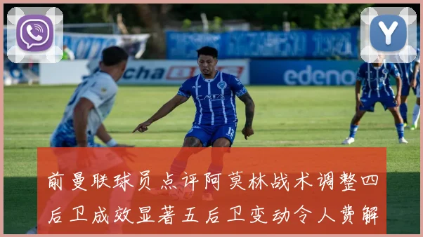 前曼联球员点评阿莫林战术调整四后卫成效显著五后卫变动令人费解