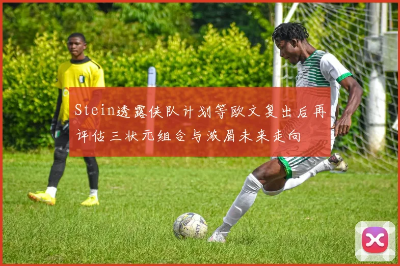 Stein透露侠队计划等欧文复出后再评估三状元组合与浓眉未来走向