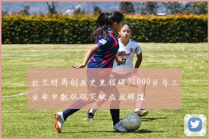 杜兰特再创历史里程碑31000分与三分命中数双双突破成就辉煌