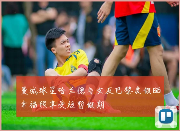 曼城球星哈兰德与女友巴黎度假晒幸福照享受短暂假期