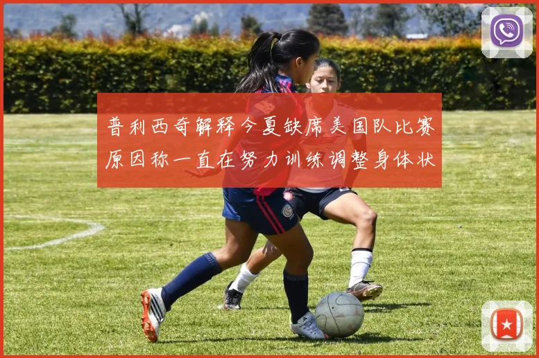 普利西奇解释今夏缺席美国队比赛原因称一直在努力训练调整身体状态