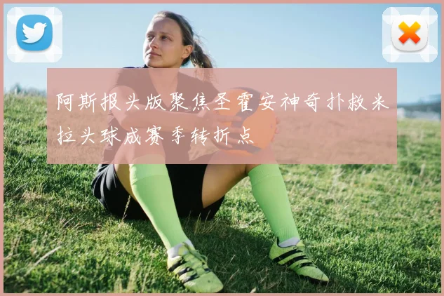 阿斯报头版聚焦圣霍安神奇扑救米拉头球成赛季转折点