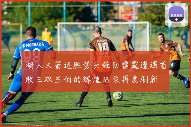 湖人火箭连胜势头强劲雷霆遭遇首败三双王们的辉煌记录再度刷新