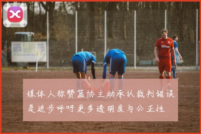 媒体人称赞篮协主动承认裁判错误是进步呼吁更多透明度与公正性