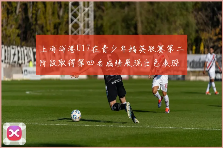 上海海港U17在青少年精英联赛第二阶段取得第四名成绩展现出色表现