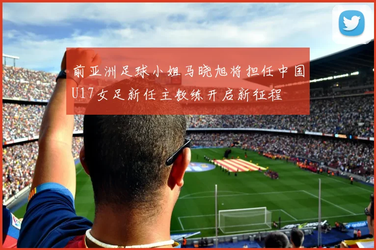 前亚洲足球小姐马晓旭将担任中国U17女足新任主教练开启新征程