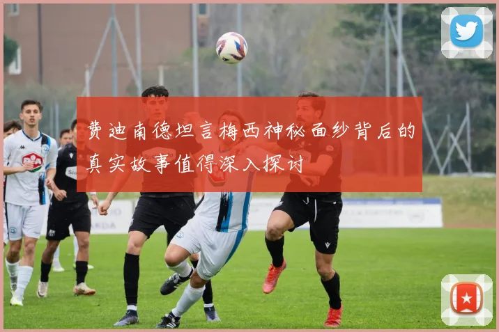 费迪南德坦言梅西神秘面纱背后的真实故事值得深入探讨