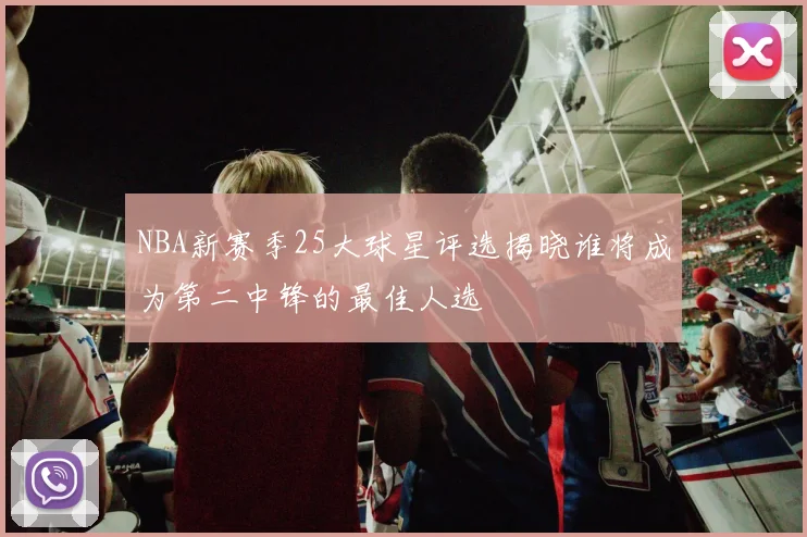 NBA新赛季25大球星评选揭晓谁将成为第二中锋的最佳人选