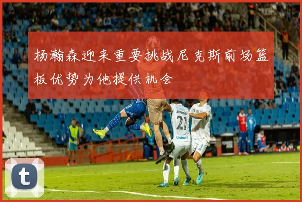 杨瀚森迎来重要挑战尼克斯前场篮板优势为他提供机会