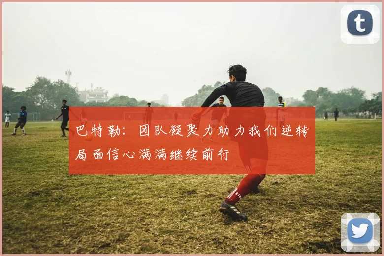 巴特勒：团队凝聚力助力我们逆转局面信心满满继续前行
