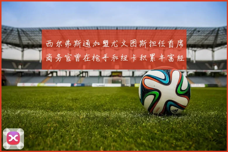 西尔弗斯通加盟尤文图斯担任首席商务官曾在枪手和纽卡积累丰富经验
