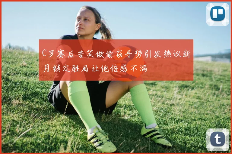 C罗赛后苦笑做偷窃手势引发热议新月锁定胜局让他倍感不满