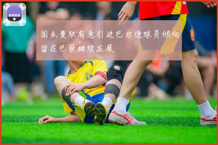 国米曼联有意引进巴尔德球员倾向留在巴萨继续发展