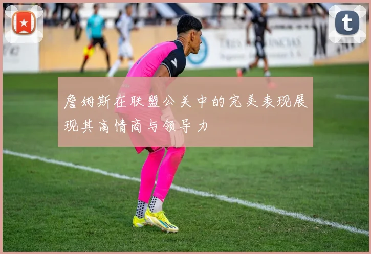 詹姆斯在联盟公关中的完美表现展现其高情商与领导力