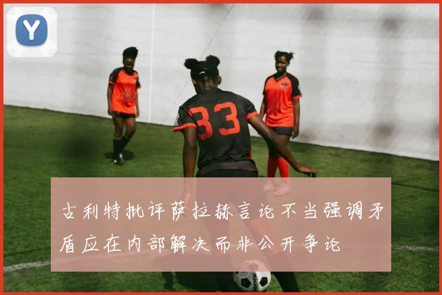 古利特批评萨拉赫言论不当强调矛盾应在内部解决而非公开争论