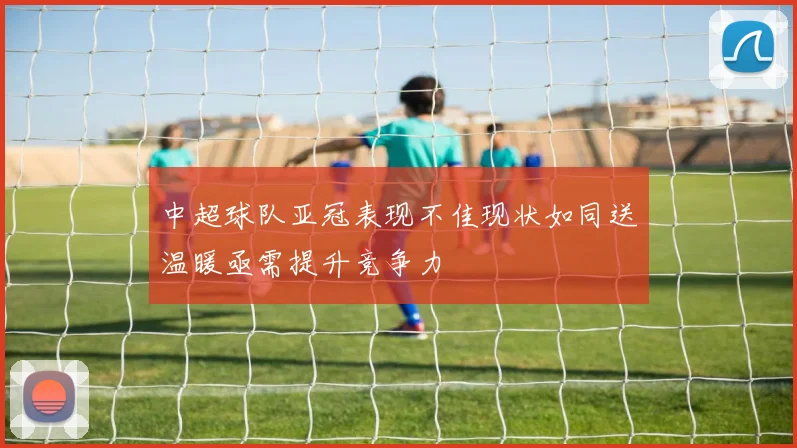 中超球队亚冠表现不佳现状如同送温暖亟需提升竞争力