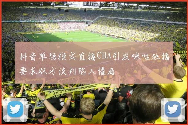 抖音单场模式直播CBA引发咪咕独播要求双方谈判陷入僵局