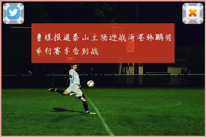 鲁媒报道泰山主场迎战海港韩鹏将举行赛季告别战