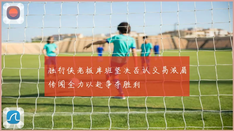 独行侠老板库班坚决否认交易浓眉传闻全力以赴争夺胜利