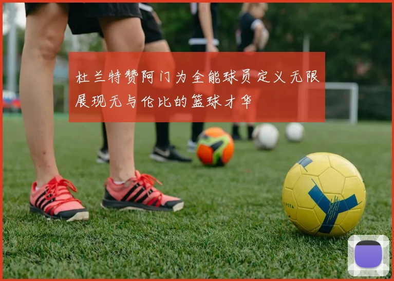 杜兰特赞阿门为全能球员定义无限展现无与伦比的篮球才华