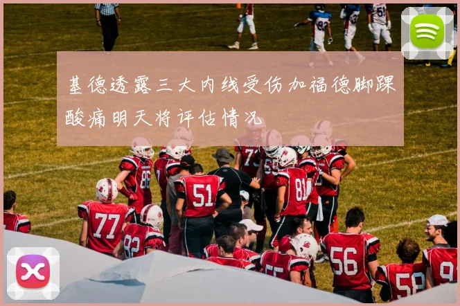 基德透露三大内线受伤加福德脚踝酸痛明天将评估情况