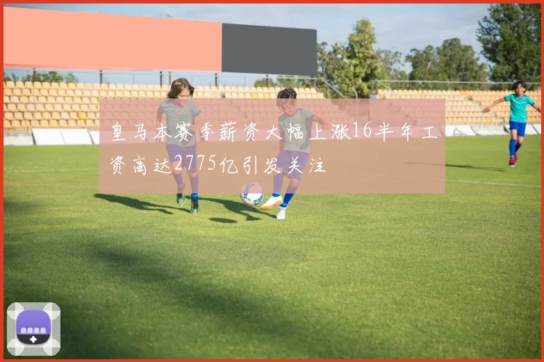 皇马本赛季薪资大幅上涨16半年工资高达2775亿引发关注