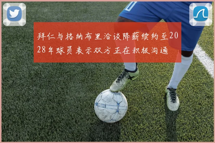 拜仁与格纳布里洽谈降薪续约至2028年球员表示双方正在积极沟通