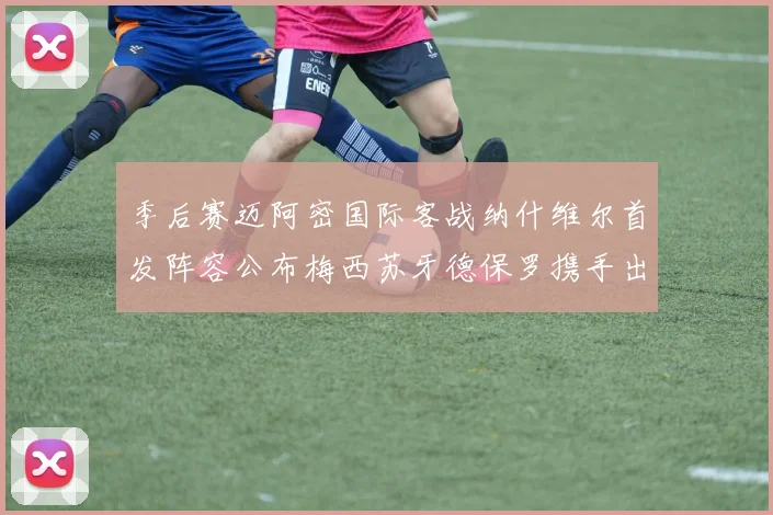 季后赛迈阿密国际客战纳什维尔首发阵容公布梅西苏牙德保罗携手出战