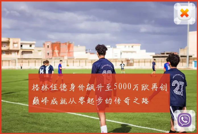 格林伍德身价飙升至5000万欧再创巅峰成就从零起步的传奇之路