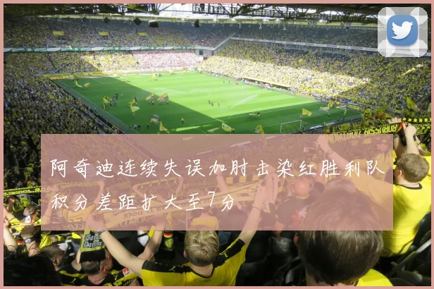 阿奇迪连续失误加肘击染红胜利队积分差距扩大至7分