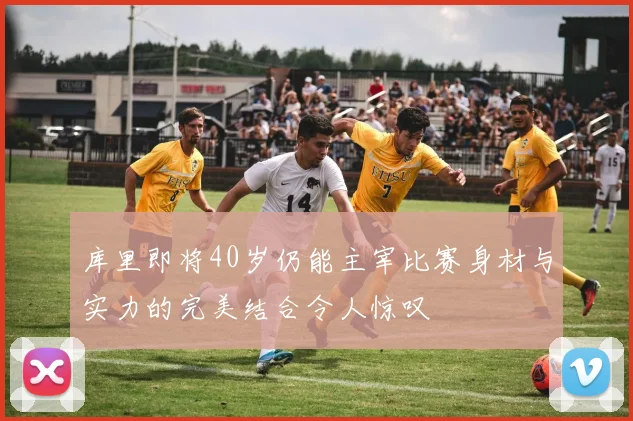 库里即将40岁仍能主宰比赛身材与实力的完美结合令人惊叹