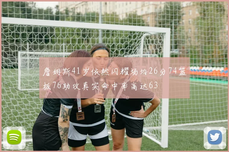 詹姆斯41岁依然闪耀场均26分74篮板76助攻真实命中率高达63