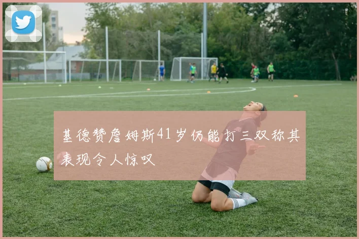 基德赞詹姆斯41岁仍能打三双称其表现令人惊叹