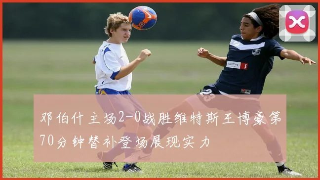 邓伯什主场2-0战胜维特斯王博豪第70分钟替补登场展现实力