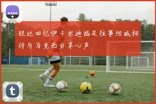 旺达回忆伊卡尔迪插足往事坦诚相待与马克西分享心声
