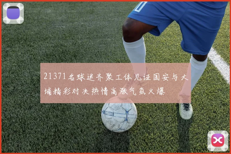 21371名球迷齐聚工体见证国安与大埔精彩对决热情高涨气氛火爆
